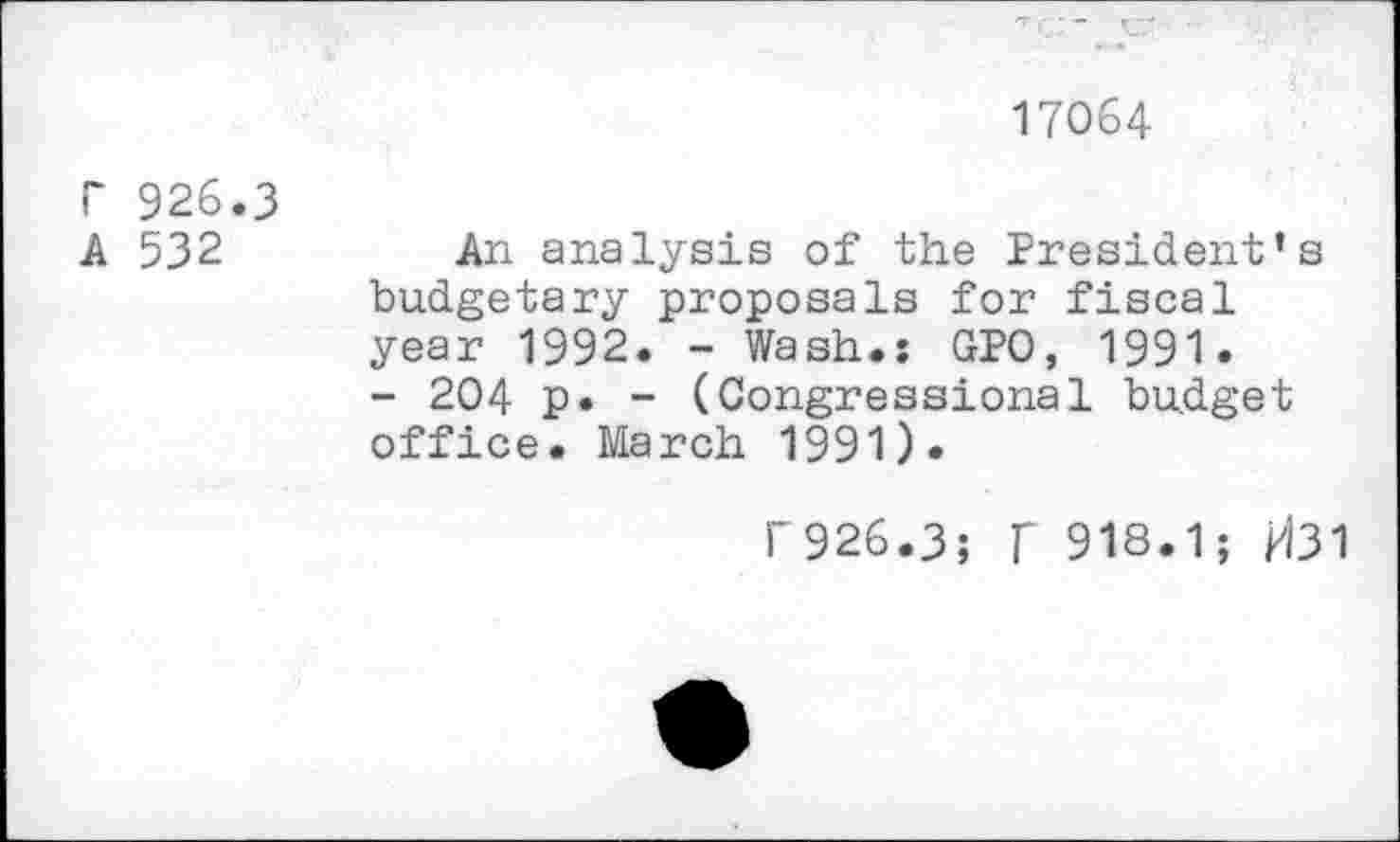 ﻿17064
r 926.3
A 532	An analysis of the President’s
budgetary proposals for fiscal year 1992. - Wash.: GPO, 1991.
- 204 p. - (Congressional budget office. March 1991).
f926.3; f 918.1; H31